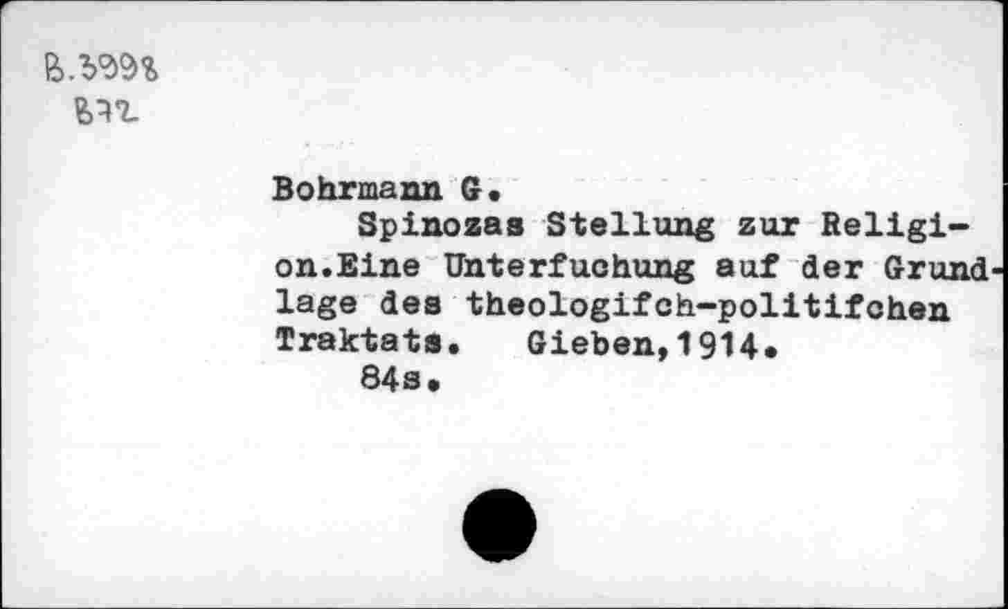 ﻿
Bohrmann G.
Spinozas Stellung zur Religion.Eine Unterfuchung auf der Grund läge des theologifch-politifchen Traktats. Gieben,1914.
84s.